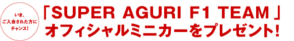 いま、ご入会された方にチャンス！「SUPER AGURI F1 TEAM 」 オフィシャルミニカーをプレゼント！
